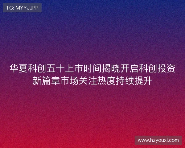 华夏科创五十上市时间揭晓开启科创投资新篇章市场关注热度持续提升 华夏科创五十上市时间揭晓开启科创投资新篇章市场关注热度持续提升